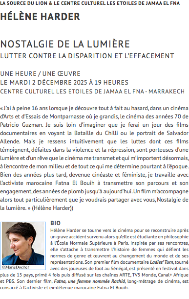 LA SOURCE DU LION & le centre culturel les etoiles de Jamaa el fna hélène harder Nostalgie de la lumière lutter contre la disparition et l'effacement UNE HEURE / UNE ŒUVRE Le mardi 2 décembre 2025 à 19 heures CENTRE CULTUREL LES ETOILES DE JAMAA EL FNA - MARRAKECH « J’ai à peine 16 ans lorsque je découvre tout à fait au hasard, dans un cinéma d’Arts et d’Essais de Montparnasse où je grandis, le cinéma des années 70 de Patricio Guzman. Je suis loin d’imaginer que je ferai un jour des films documentaires en voyant la Bataille du Chilli ou le portrait de Salvador Allende. Mais je ressens intuitivement que les luttes dont ces films témoignent, défaites dans la violence et la répression, sont porteuses d’une lumière et d’un rêve que le cinéma me transmet et qui m’importent désormais, à l’encontre de mon milieu et de tout ce qui me détermine pourtant à l’époque. Bien des années plus tard, devenue cinéaste et féministe, je travaille avec l’activiste marocaine Fatna El Bouih à transmettre son parcours et son engagement, des années de plomb jusqu’à aujourd’hui. Un film m’accompagne alors tout particulièrement que je voudrais partager avec vous, Nostalgie de la lumière. » (Hélène Harder)) ﷯bio Hélène Harder se tourne vers le cinéma pour se reconstruire après un grave accident survenu alors qu’elle est étudiante en philosophie à l’École Normale Supérieure à Paris. Inspirée par ses rencontres, elle s’attache à transmettre l’histoire de femmes qui défient les normes de genre et œuvrent au changement du monde et de ses représentations. Son premier film documentaire Ladies’ Turn, tourné avec des joueuses de foot au Sénégal, est présenté en festival dans plus de 15 pays, primé 4 fois puis diffusé sur les chaînes ARTE, TV5 Monde, Canal+ Afrique et PBS. Son dernier film, Fatna, une femme nommée Rachid, long-métrage de cinéma, est consacré à l’activiste et ex-détenue marocaine Fatna El Bouih.